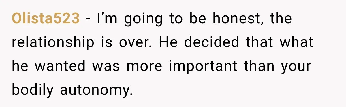Olista523 − I’m going to be honest, the relationship is over. He decided that what he wanted was more important than your bodily autonomy.