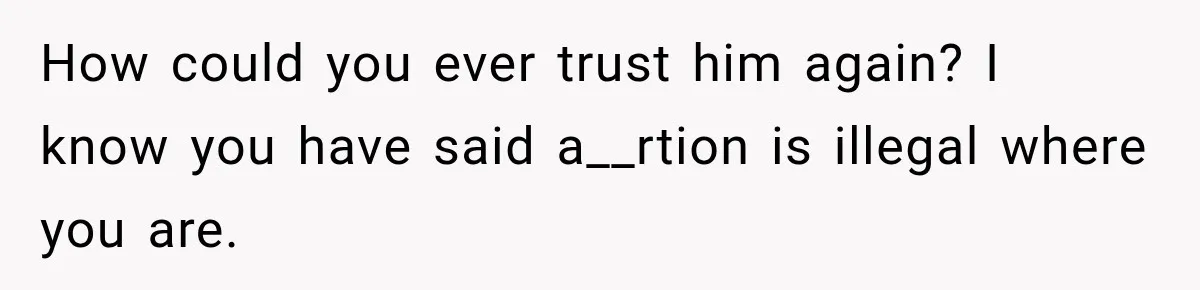 How could you ever trust him again? I know you have said a__rtion is illegal where you are.