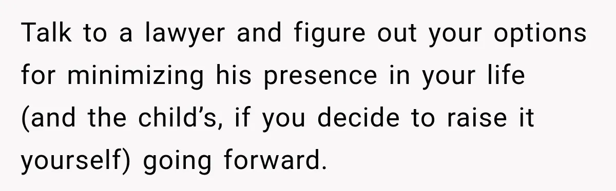 Talk to a lawyer and figure out your options for minimizing his presence in your life (and the child’s, if you decide to raise it yourself) going forward.