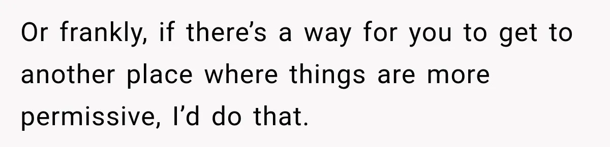Or frankly, if there’s a way for you to get to another place where things are more permissive, I’d do that.