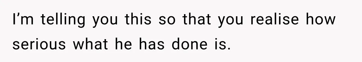 I’m telling you this so that you realise how serious what he has done is.