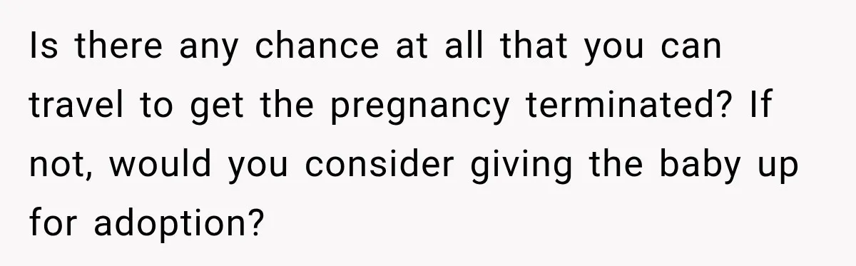 Is there any chance at all that you can travel to get the pregnancy terminated? If not, would you consider giving the baby up for adoption?