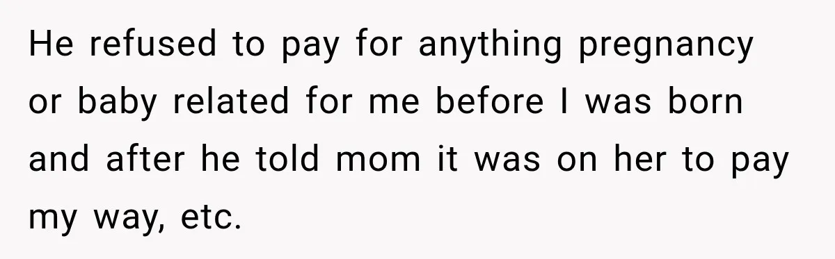 He refused to pay for anything pregnancy or baby related for me before I was born and after he told mom it was on her to pay my way, etc.