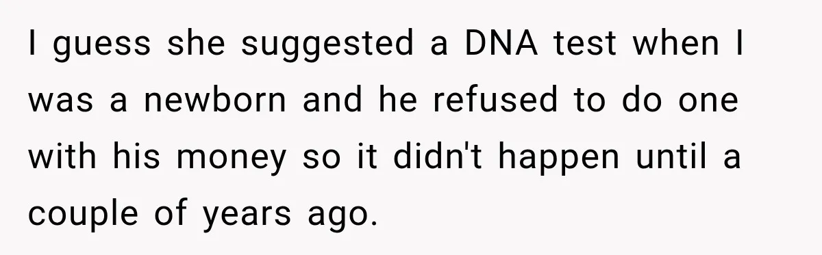 I guess she suggested a DNA test when I was a newborn and he refused to do one with his money so it didn't happen until a couple of years...