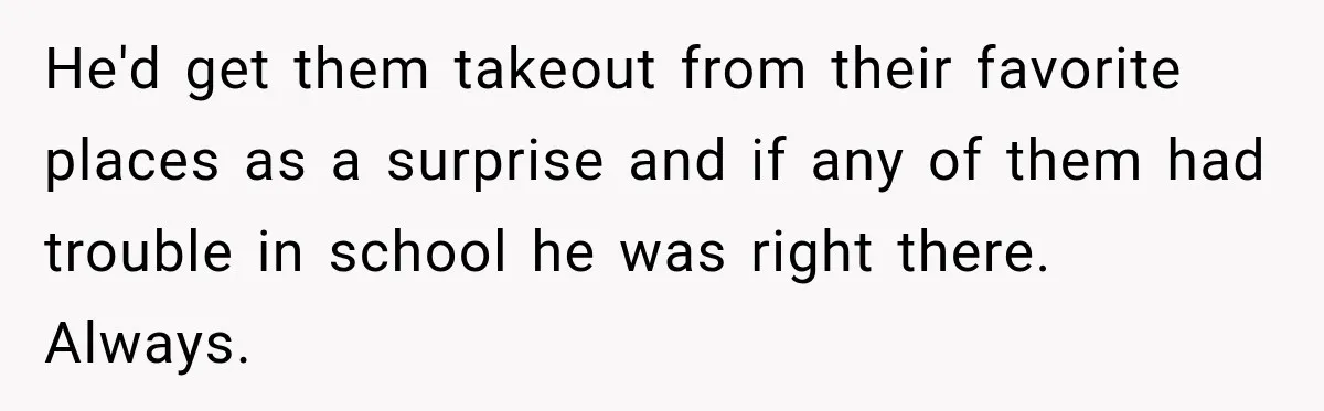 He'd get them takeout from their favorite places as a surprise and if any of them had trouble in school he was right there. Always.