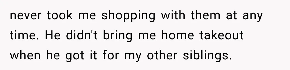 never took me shopping with them at any time. He didn't bring me home takeout when he got it for my other siblings.