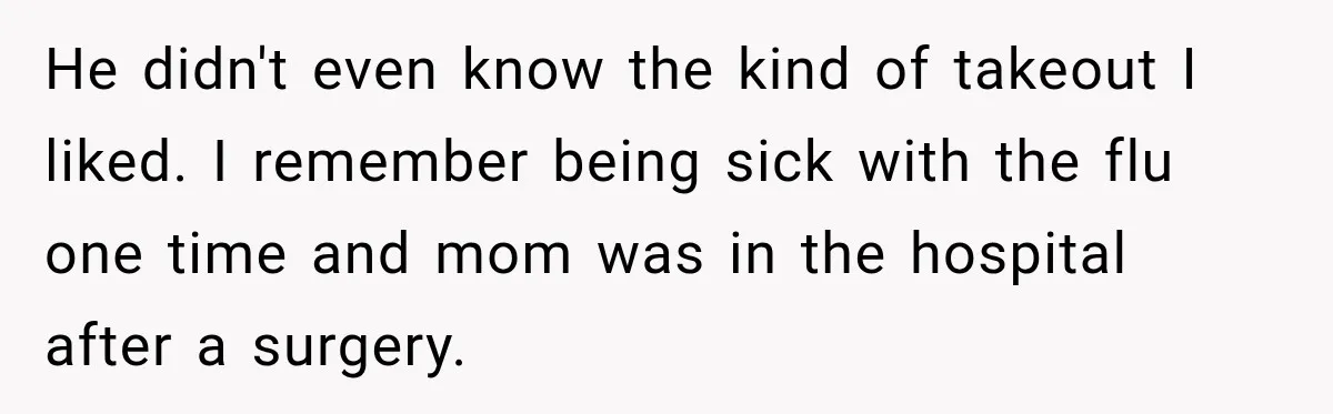 He didn't even know the kind of takeout I liked. I remember being sick with the flu one time and mom was in the hospital after a surgery.