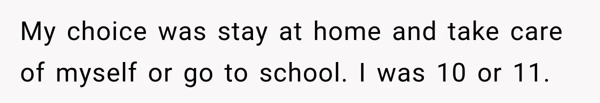 My choice was stay at home and take care of myself or go to school. I was 10 or 11.