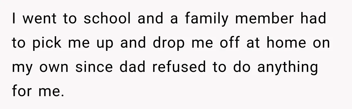 I went to school and a family member had to pick me up and drop me off at home on my own since dad refused to do anything for me.