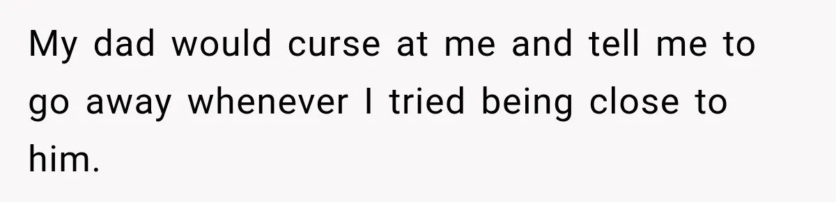 My dad would curse at me and tell me to go away whenever I tried being close to him.