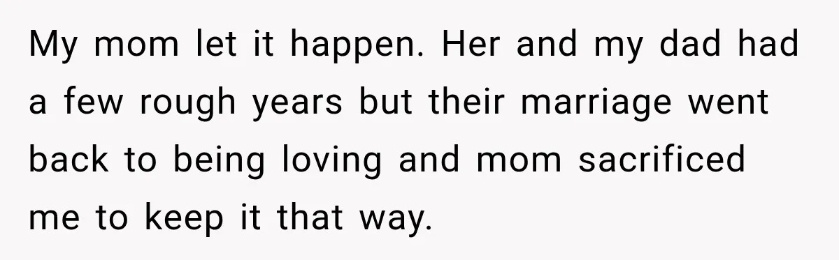 My mom let it happen. Her and my dad had a few rough years but their marriage went back to being loving and mom sacrificed me to keep it that...