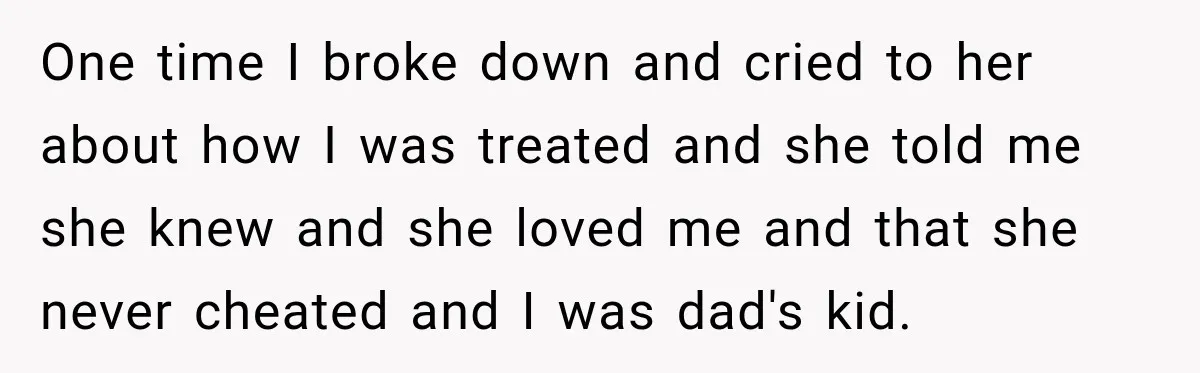 One time I broke down and cried to her about how I was treated and she told me she knew and she loved me and that she never cheated and...