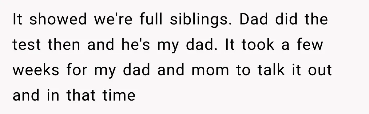 It showed we're full siblings. Dad did the test then and he's my dad. It took a few weeks for my dad and mom to talk it out and in...