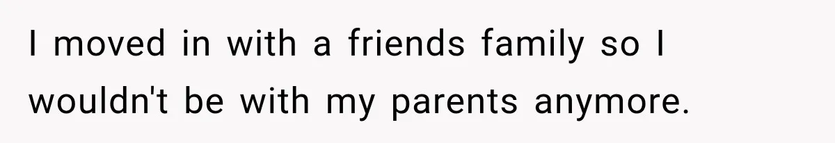 I moved in with a friends family so I wouldn't be with my parents anymore.