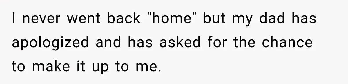 I never went back "home" but my dad has apologized and has asked for the chance to make it up to me.