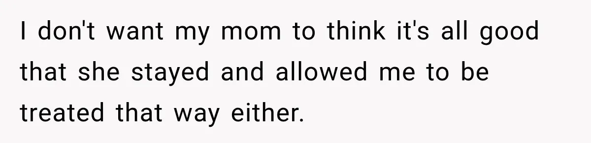 I don't want my mom to think it's all good that she stayed and allowed me to be treated that way either.
