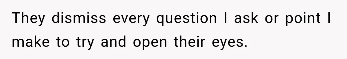 They dismiss every question I ask or point I make to try and open their eyes.