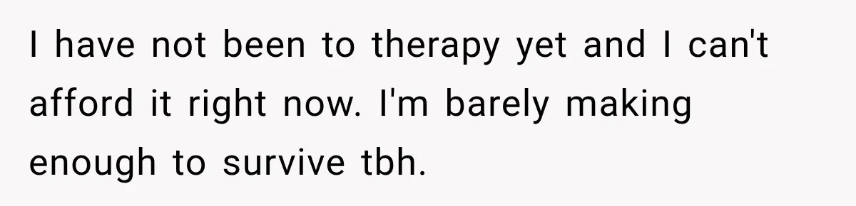I have not been to therapy yet and I can't afford it right now. I'm barely making enough to survive tbh.