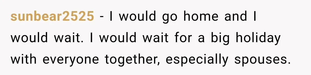 sunbear2525 − I would go home and I would wait. I would wait for a big holiday with everyone together, especially spouses.