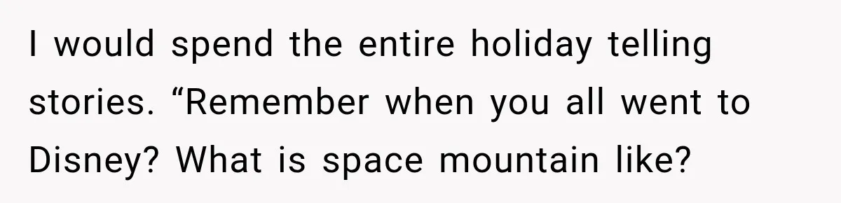 I would spend the entire holiday telling stories. “Remember when you all went to Disney? What is space mountain like?