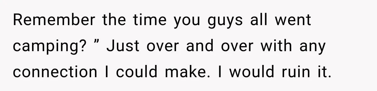 Remember the time you guys all went camping? ” Just over and over with any connection I could make. I would ruin it.