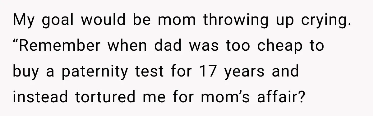 My goal would be mom throwing up crying. “Remember when dad was too cheap to buy a paternity test for 17 years and instead tortured me for mom’s affair?