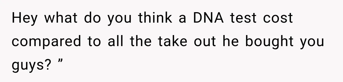 Hey what do you think a DNA test cost compared to all the take out he bought you guys? ”