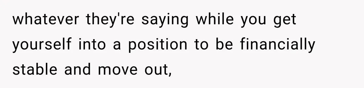 whatever they're saying while you get yourself into a position to be financially stable and move out,