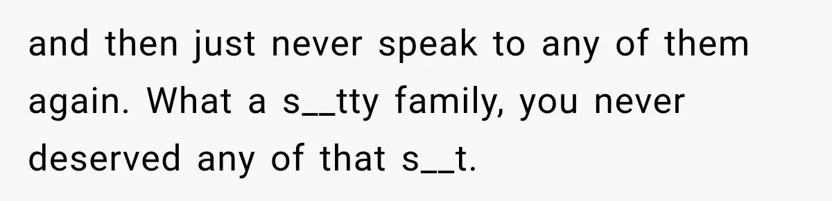 and then just never speak to any of them again. What a s__tty family, you never deserved any of that s__t.