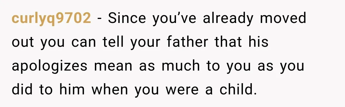 curlyq9702 − Since you’ve already moved out you can tell your father that his apologizes mean as much to you as you did to him when you were a child.