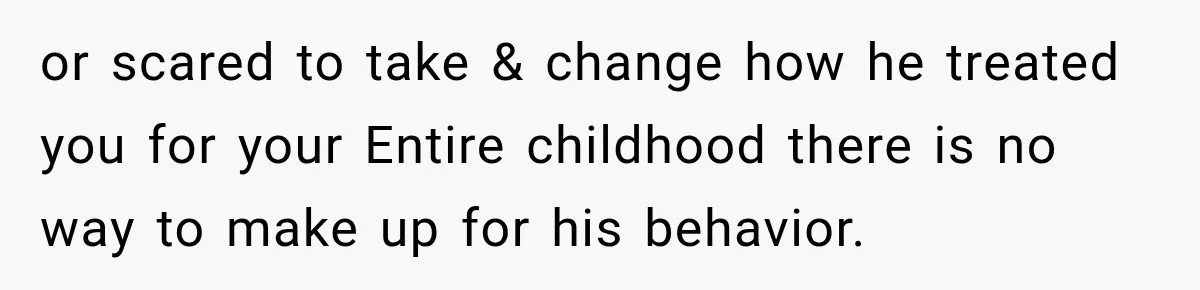 or scared to take & change how he treated you for your Entire childhood there is no way to make up for his behavior.