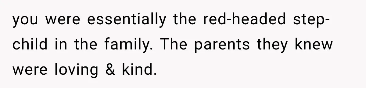 you were essentially the red-headed step-child in the family. The parents they knew were loving & kind.