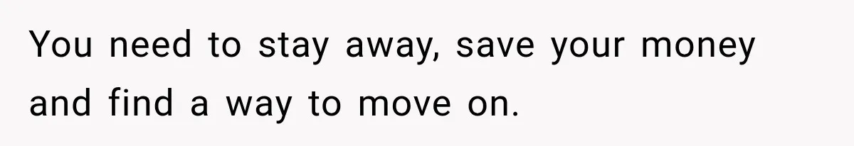 You need to stay away, save your money and find a way to move on.