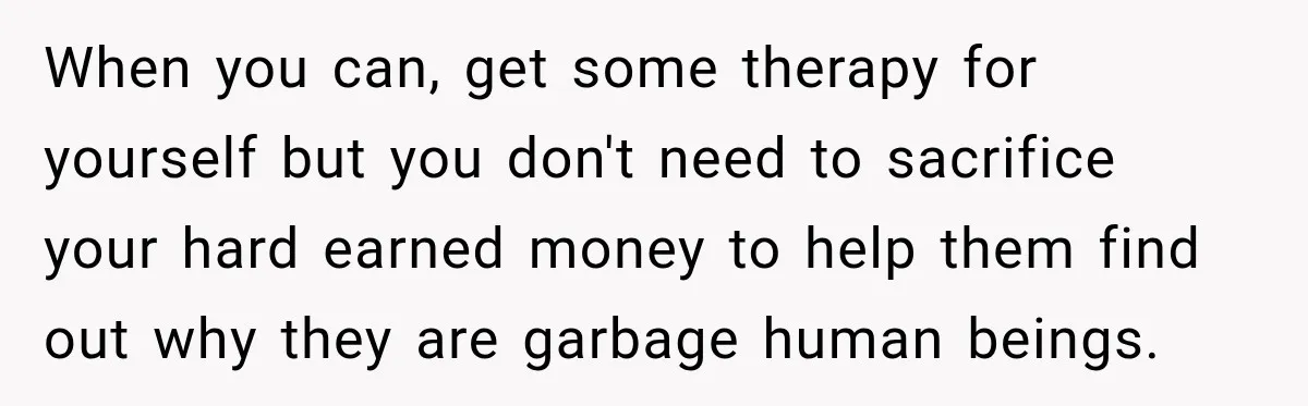 When you can, get some therapy for yourself but you don't need to sacrifice your hard earned money to help them find out why they are garbage human beings.