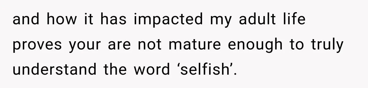 and how it has impacted my adult life proves your are not mature enough to truly understand the word ‘selfish’.