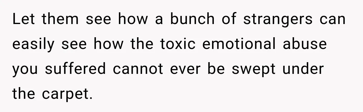 Let them see how a bunch of strangers can easily see how the toxic emotional abuse you suffered cannot ever be swept under the carpet.