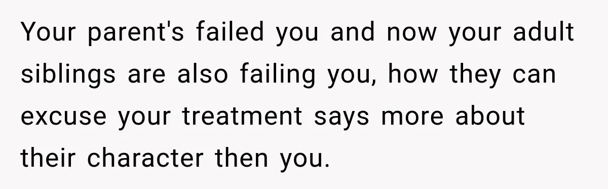 Your parent's failed you and now your adult siblings are also failing you, how they can excuse your treatment says more about their character then you.