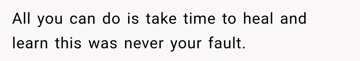 All you can do is take time to heal and learn this was never your fault.