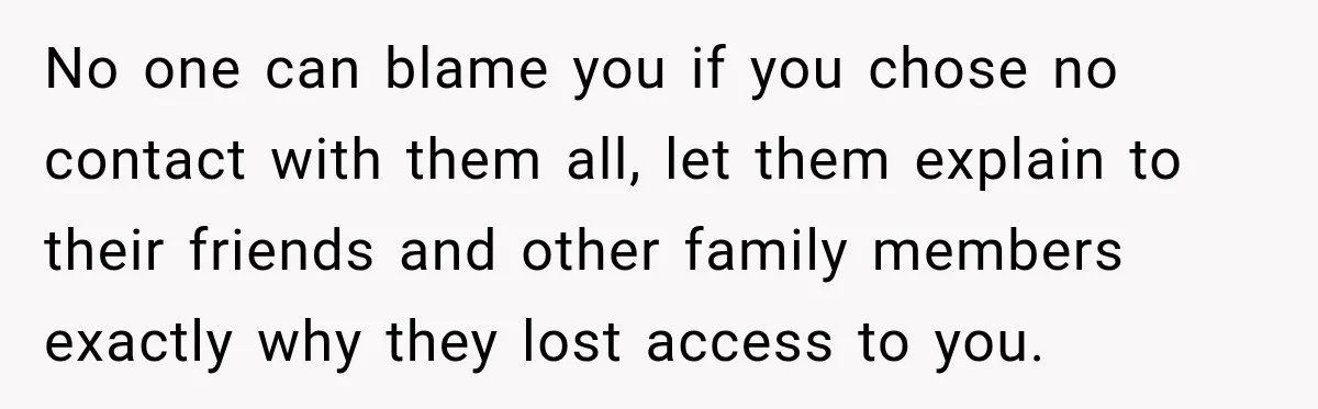 No one can blame you if you chose no contact with them all, let them explain to their friends and other family members exactly why they lost access to you.