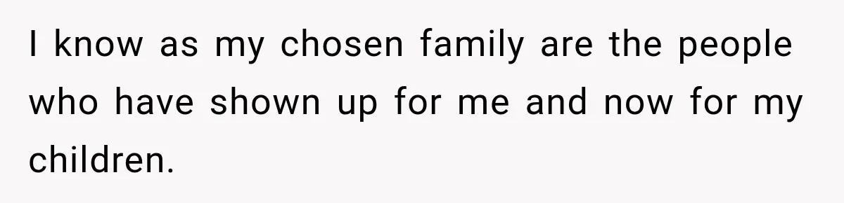 I know as my chosen family are the people who have shown up for me and now for my children.