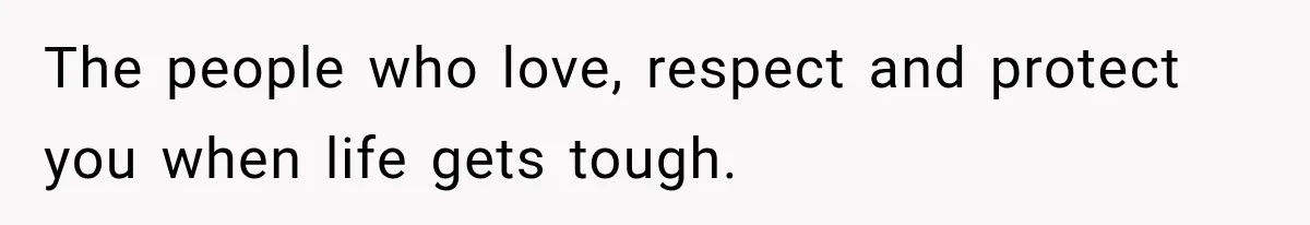 The people who love, respect and protect you when life gets tough.