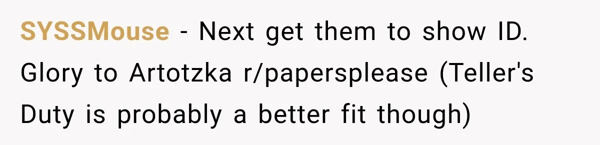 SYSSMouse − Next get them to show ID. Glory to Artotzka r/papersplease (Teller's Duty is probably a better fit though)