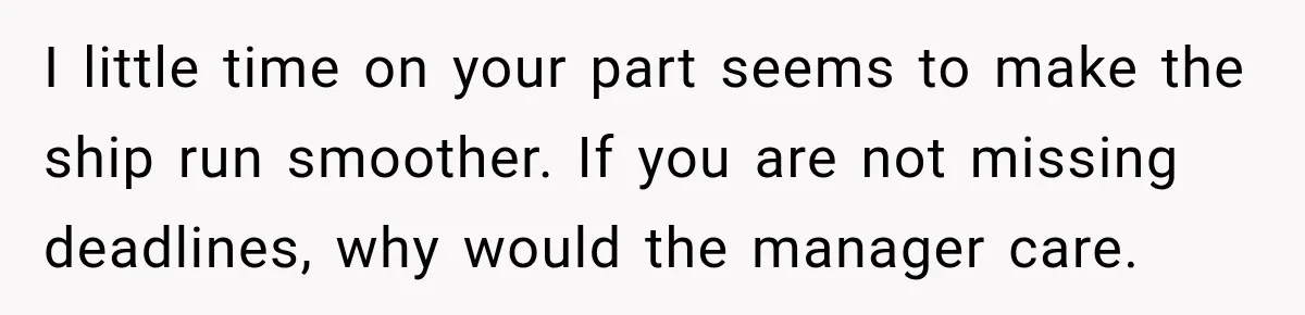 I little time on your part seems to make the ship run smoother. If you are not missing deadlines, why would the manager care.