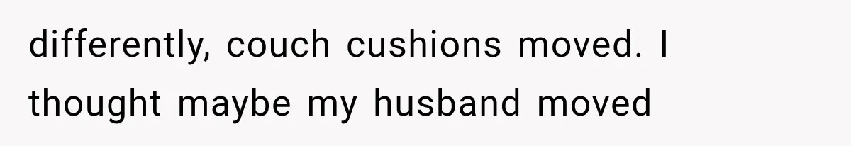 differently, couch cushions moved. I thought maybe my husband moved