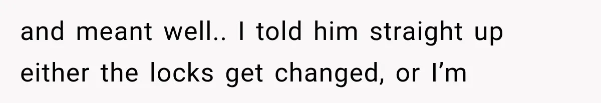and meant well.. I told him straight up either the locks get changed, or I’m