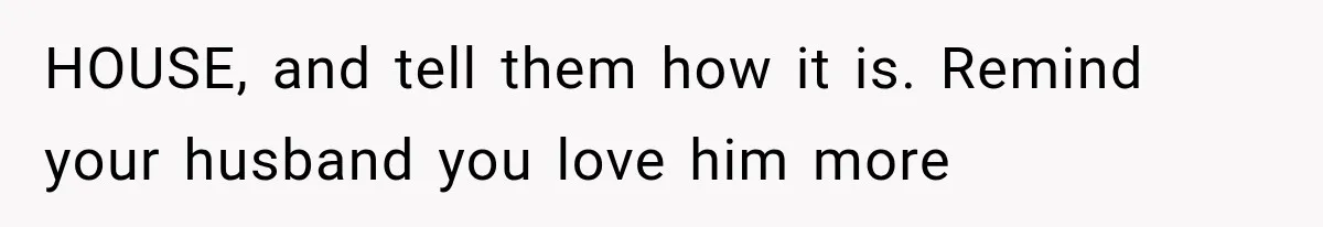 HOUSE, and tell them how it is. Remind your husband you love him more