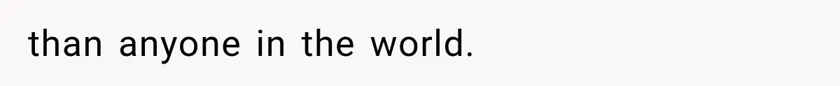 than anyone in the world.
