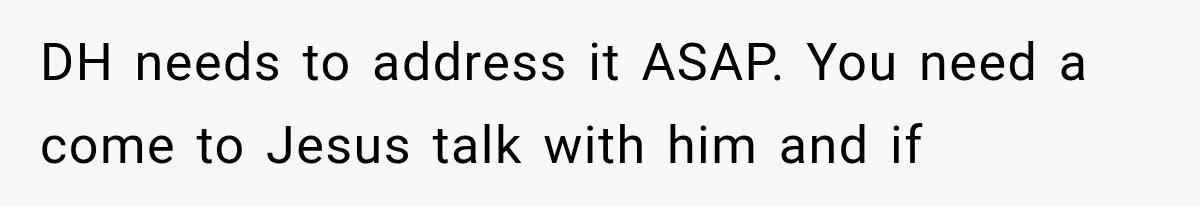 DH needs to address it ASAP. You need a come to Jesus talk with him and if