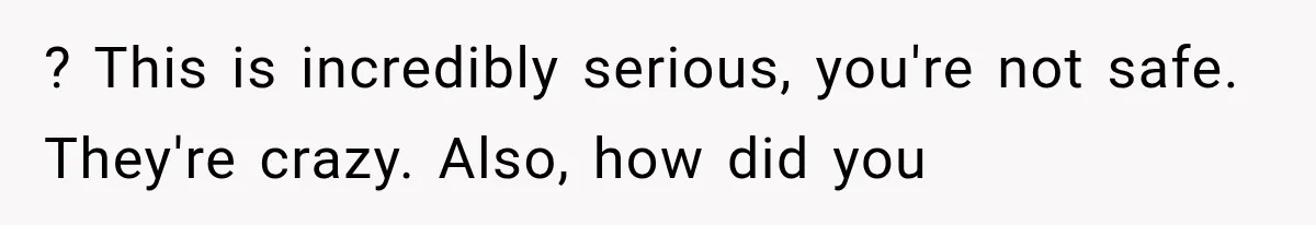 ? This is incredibly serious, you're not safe. They're crazy. Also, how did you
