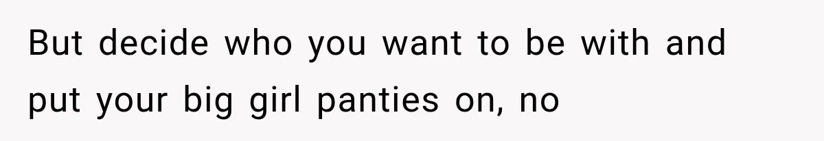 But decide who you want to be with and put your big girl panties on, no